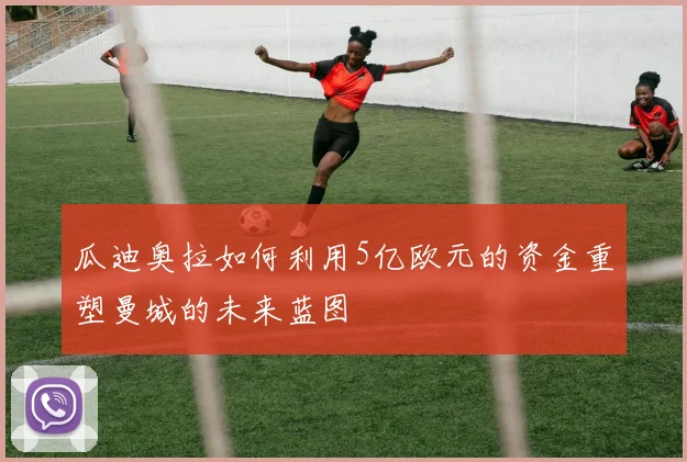 瓜迪奥拉如何利用5亿欧元的资金重塑曼城的未来蓝图
