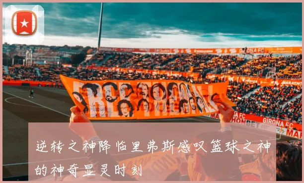 逆转之神降临里弗斯感叹篮球之神的神奇显灵时刻