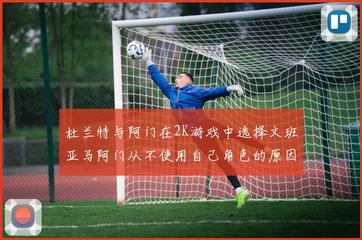 杜兰特与阿门在2K游戏中选择文班亚马阿门从不使用自己角色的原因揭秘