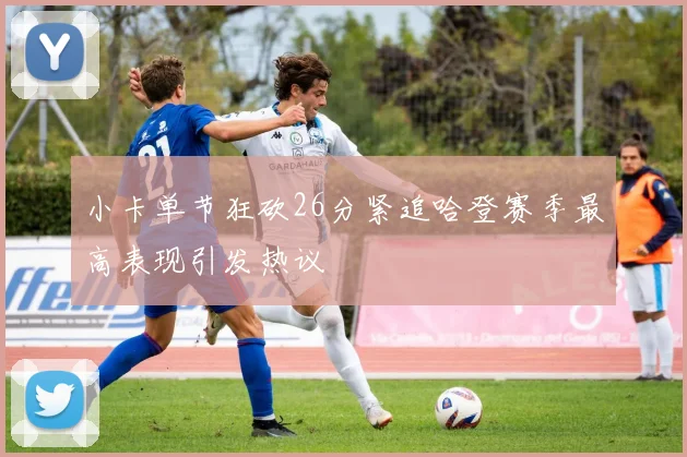小卡单节狂砍26分紧追哈登赛季最高表现引发热议