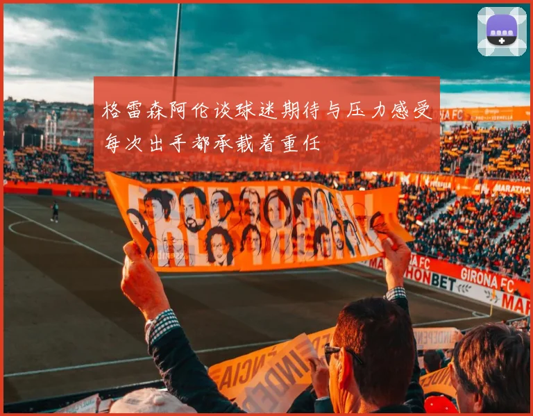 格雷森阿伦谈球迷期待与压力感受每次出手都承载着重任