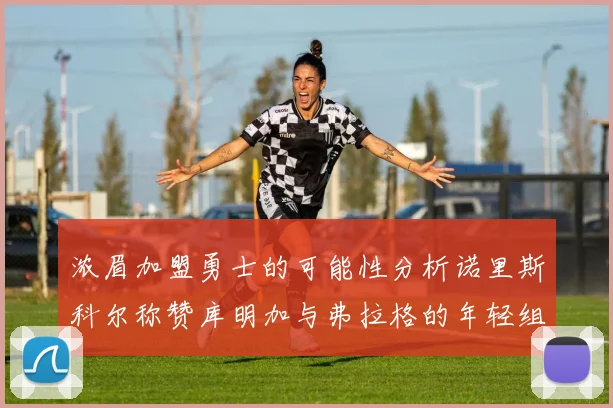 浓眉加盟勇士的可能性分析诺里斯科尔称赞库明加与弗拉格的年轻组合