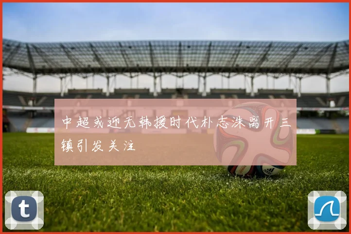 中超或迎无韩援时代朴志洙离开三镇引发关注