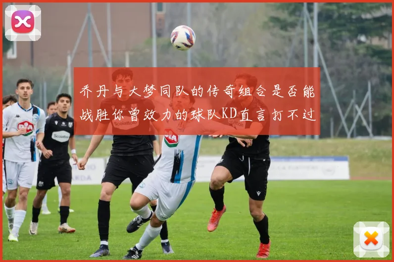 乔丹与大梦同队的传奇组合是否能战胜你曾效力的球队KD直言打不过实在太疯狂