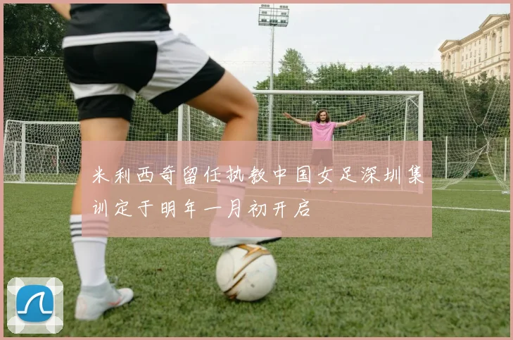 米利西奇留任执教中国女足深圳集训定于明年一月初开启