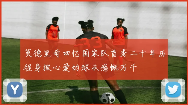 莫德里奇回忆国家队首秀二十年历程身披心爱的球衣感慨万千