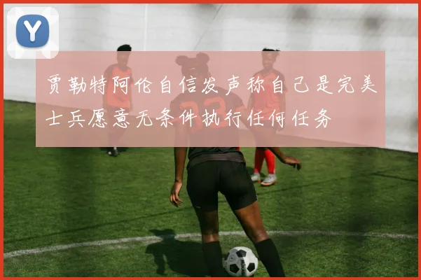 贾勒特阿伦自信发声称自己是完美士兵愿意无条件执行任何任务