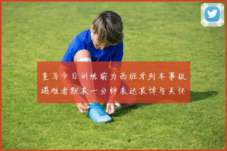 皇马今日训练前为西班牙列车事故遇难者默哀一分钟表达哀悼与关怀