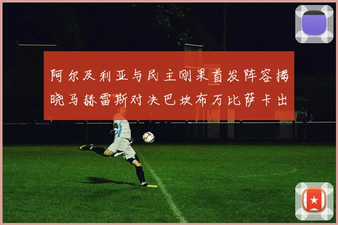 阿尔及利亚与民主刚果首发阵容揭晓马赫雷斯对决巴坎布万比萨卡出战