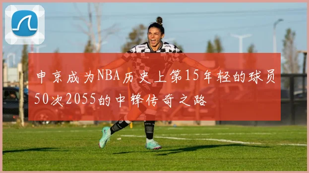 申京成为NBA历史上第15年轻的球员50次2055的中锋传奇之路