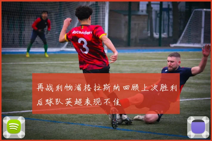 再战利物浦格拉斯纳回顾上次胜利后球队英超表现不佳