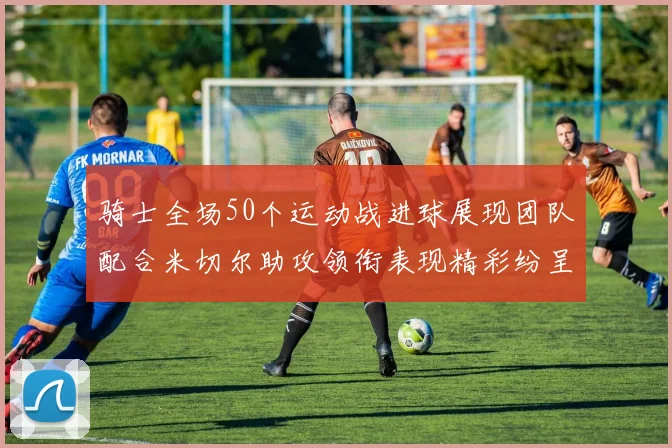骑士全场50个运动战进球展现团队配合米切尔助攻领衔表现精彩纷呈