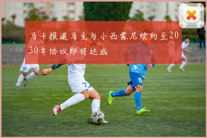 马卡报道马竞与小西蒙尼续约至2030年协议即将达成