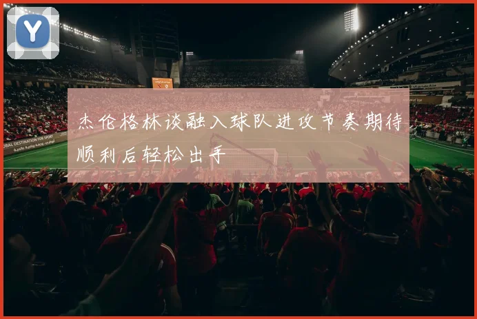 杰伦格林谈融入球队进攻节奏期待顺利后轻松出手