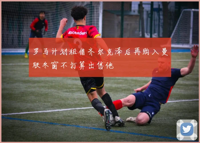 罗马计划租借齐尔克泽后再购入曼联冬窗不打算出售他
