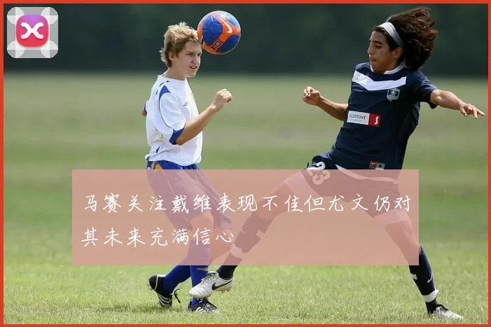 马赛关注戴维表现不佳但尤文仍对其未来充满信心