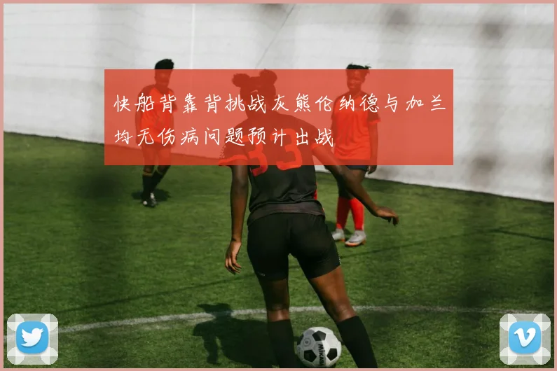 快船背靠背挑战灰熊伦纳德与加兰均无伤病问题预计出战