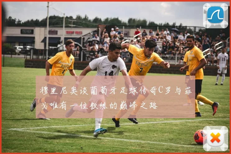 穆里尼奥谈葡萄牙足球传奇C罗与菲戈唯有一位教练的巅峰之路