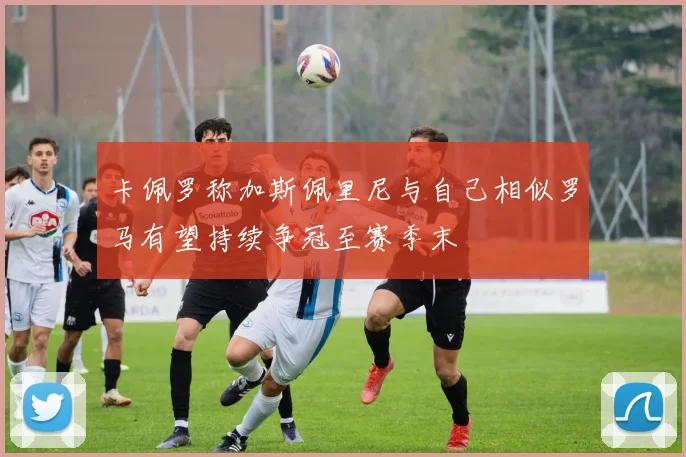 卡佩罗称加斯佩里尼与自己相似罗马有望持续争冠至赛季末