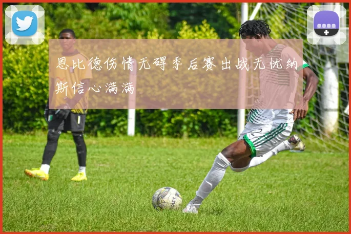 恩比德伤情无碍季后赛出战无忧纳斯信心满满