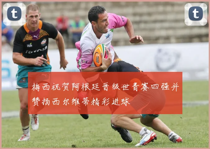 梅西祝贺阿根廷晋级世青赛四强并赞扬西尔维蒂精彩进球