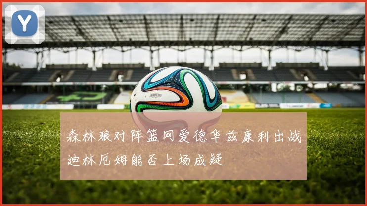 森林狼对阵篮网爱德华兹康利出战迪林厄姆能否上场成疑
