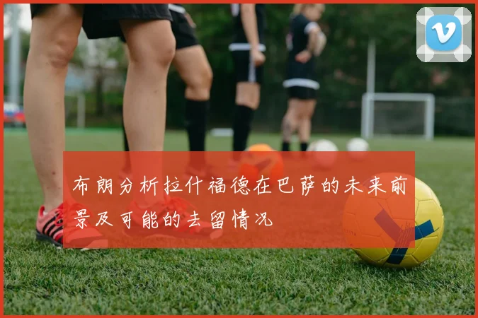 布朗分析拉什福德在巴萨的未来前景及可能的去留情况