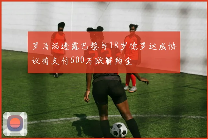 罗马诺透露巴黎与18岁德罗达成协议将支付600万欧解约金