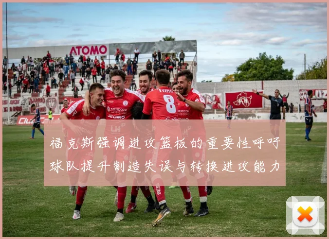 福克斯强调进攻篮板的重要性呼吁球队提升制造失误与转换进攻能力