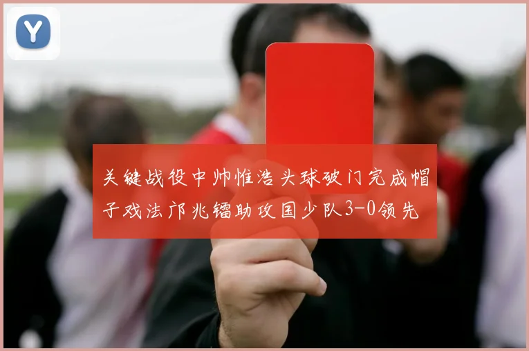 关键战役中帅惟浩头球破门完成帽子戏法邝兆镭助攻国少队3-0领先